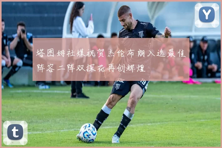 塔图姆社媒祝贺杰伦布朗入选最佳阵容二阵双探花再创辉煌