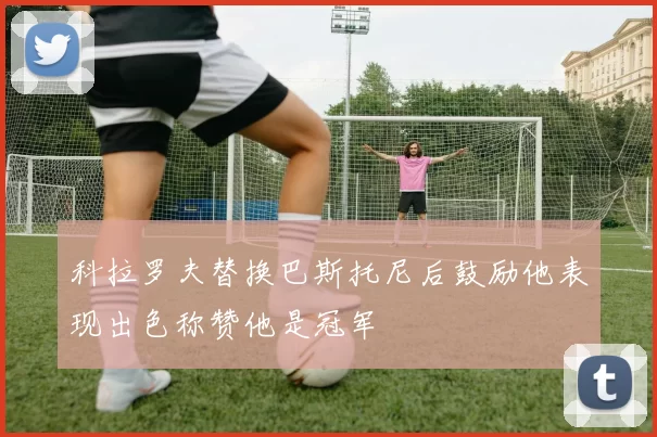 科拉罗夫替换巴斯托尼后鼓励他表现出色称赞他是冠军