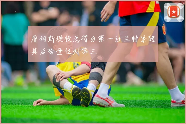 詹姆斯现役总得分第一杜兰特紧随其后哈登位列第三