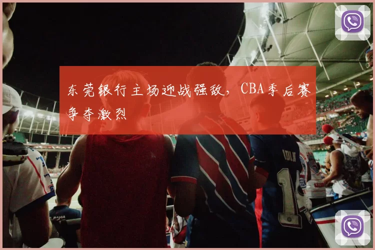 东莞银行主场迎战强敌，CBA季后赛争夺激烈
