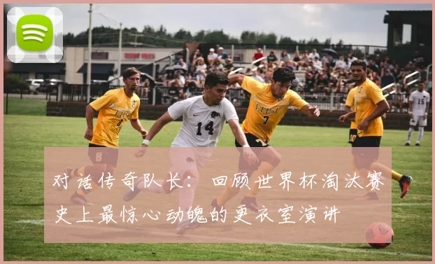 对话传奇队长:回顾世界杯淘汰赛史上最惊心动魄的更衣室演讲