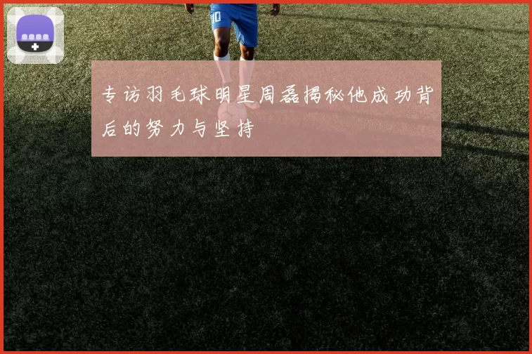 专访羽毛球明星周磊揭秘他成功背后的努力与坚持