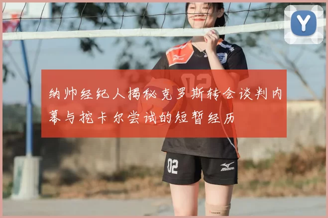 纳帅经纪人揭秘克罗斯转会谈判内幕与挖卡尔尝试的短暂经历