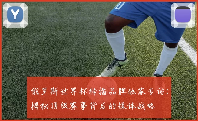 俄罗斯世界杯转播品牌独家专访:揭秘顶级赛事背后的媒体战略