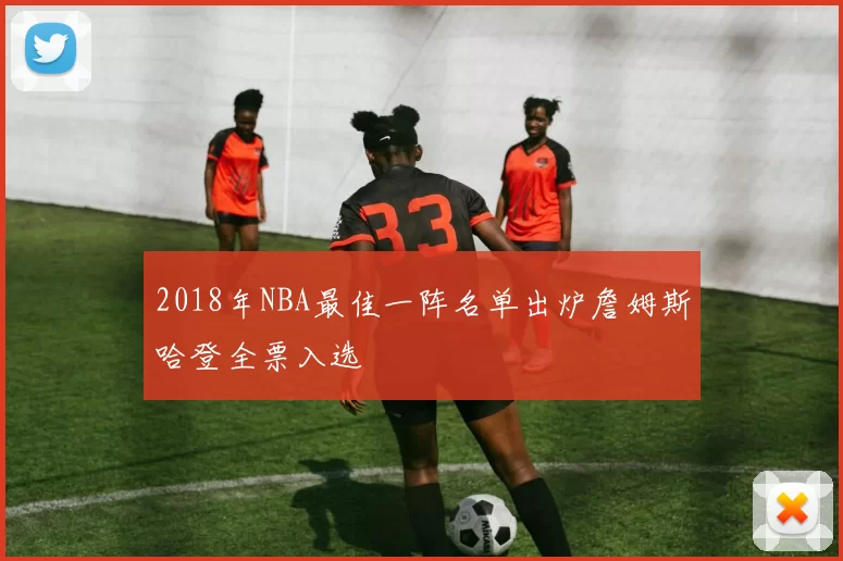 2018年NBA最佳一阵名单出炉詹姆斯哈登全票入选