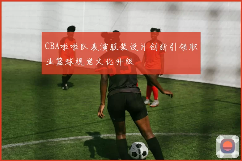 CBA啦啦队表演服装设计创新引领职业篮球视觉文化升级