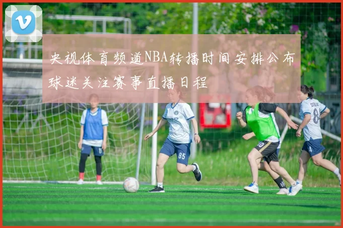 央视体育频道NBA转播时间安排公布球迷关注赛事直播日程
