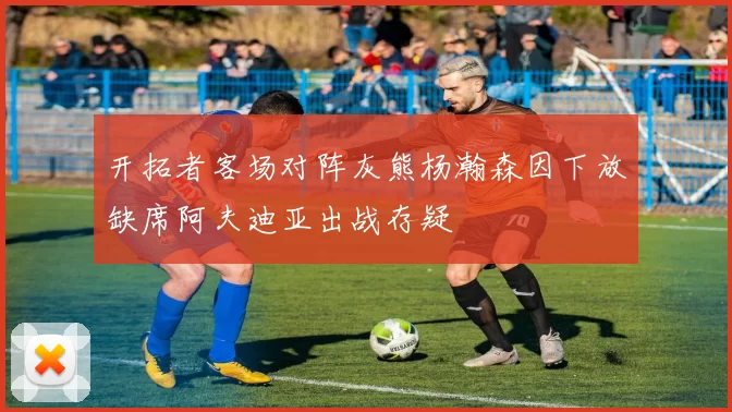 开拓者客场对阵灰熊杨瀚森因下放缺席阿夫迪亚出战存疑