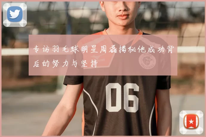 专访羽毛球明星周磊揭秘他成功背后的努力与坚持
