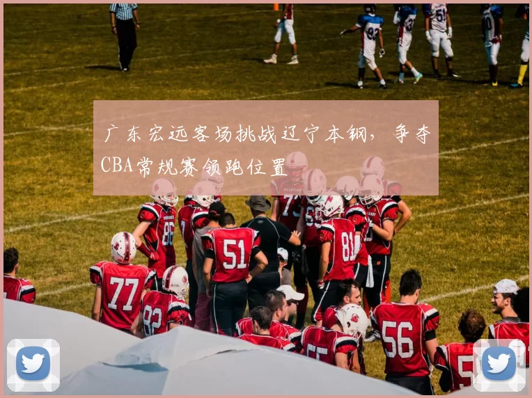 广东宏远客场挑战辽宁本钢,争夺CBA常规赛领跑位置
