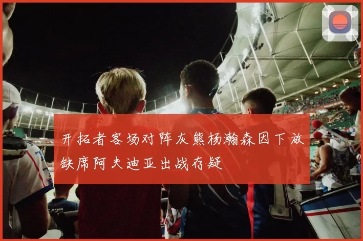 开拓者客场对阵灰熊杨瀚森因下放缺席阿夫迪亚出战存疑