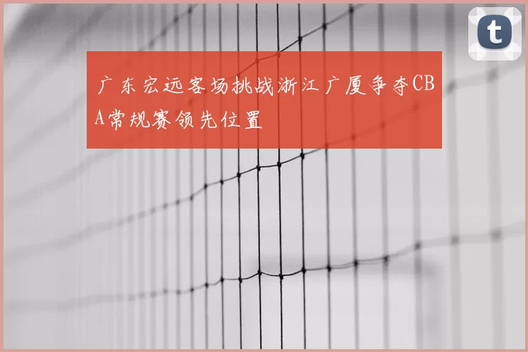 广东宏远客场挑战浙江广厦争夺CBA常规赛领先位置