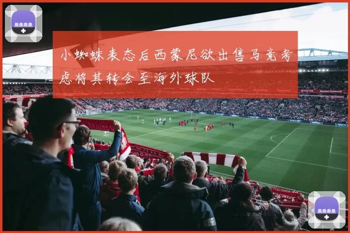 小蜘蛛表态后西蒙尼欲出售马竞考虑将其转会至海外球队