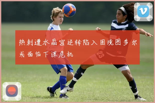 热刺遭水晶宫逆转陷入困境图多尔或面临下课危机