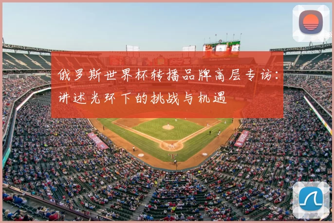 俄罗斯世界杯转播品牌高层专访:讲述光环下的挑战与机遇