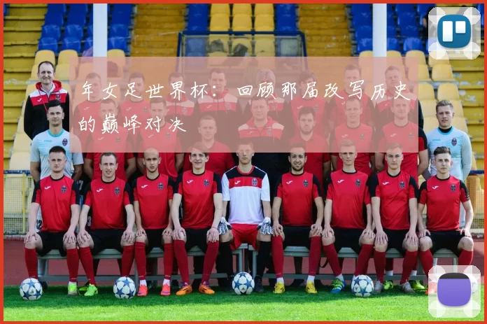 年女足世界杯:回顾那届改写历史的巅峰对决