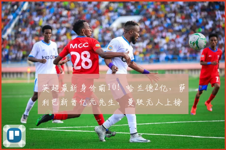 英超最新身价前10!哈兰德2亿,萨利巴新晋亿元先生,曼联无人上榜_球员_欧冠_阿森纳