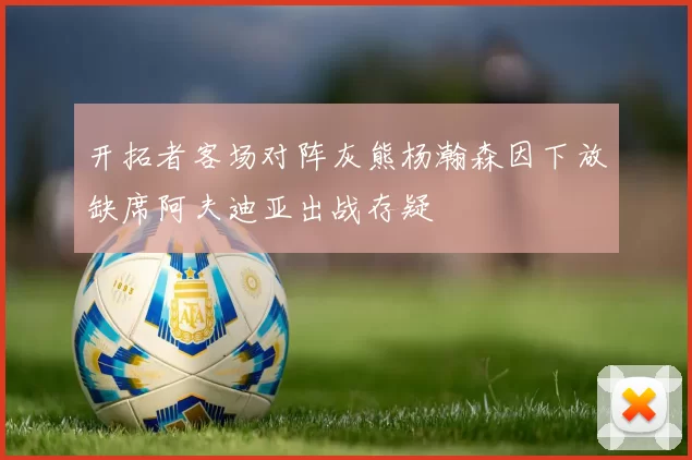 开拓者客场对阵灰熊杨瀚森因下放缺席阿夫迪亚出战存疑