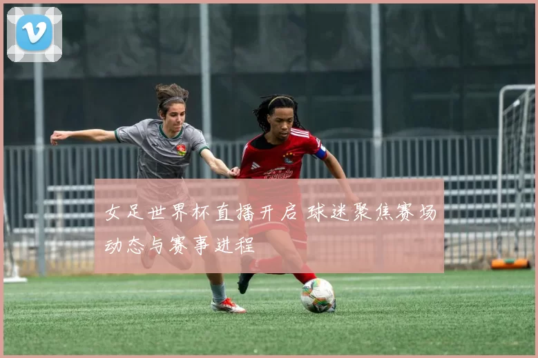 女足世界杯直播开启 球迷聚焦赛场动态与赛事进程