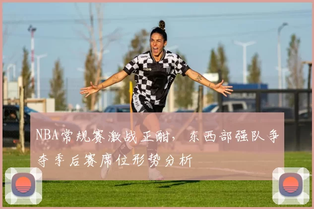 NBA常规赛激战正酣,东西部强队争夺季后赛席位形势分析