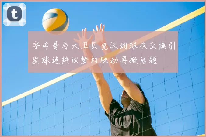 字母哥与大卫贝克汉姆球衣交换引发球迷热议梦幻联动再掀话题