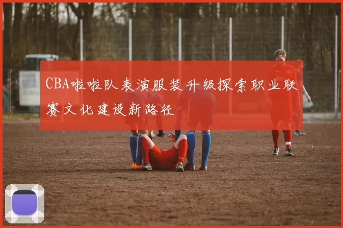 CBA啦啦队表演服装升级探索职业联赛文化建设新路径