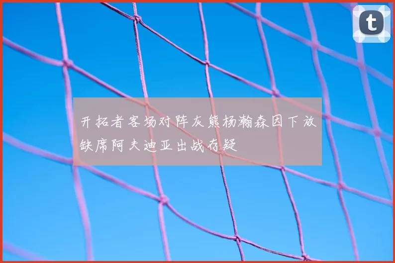 开拓者客场对阵灰熊杨瀚森因下放缺席阿夫迪亚出战存疑