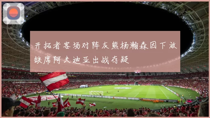 开拓者客场对阵灰熊杨瀚森因下放缺席阿夫迪亚出战存疑