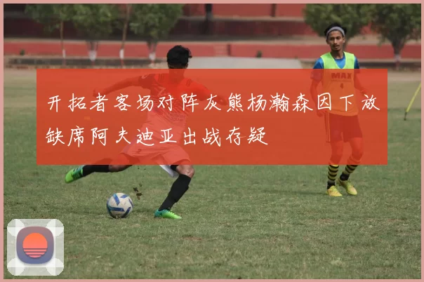 开拓者客场对阵灰熊杨瀚森因下放缺席阿夫迪亚出战存疑