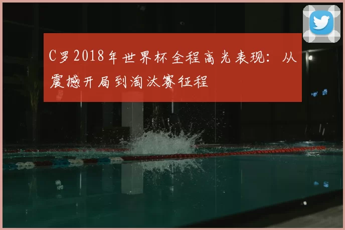 C罗2018年世界杯全程高光表现：从震撼开局到淘汰赛征程