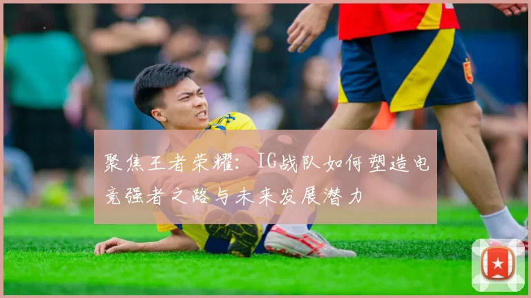 聚焦王者荣耀:IG战队如何塑造电竞强者之路与未来发展潜力