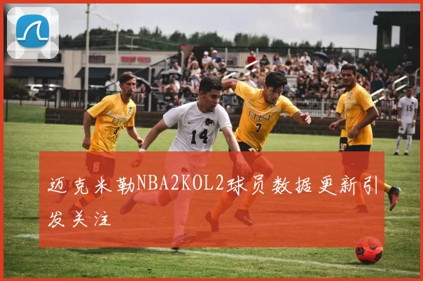 迈克米勒NBA2KOL2球员数据更新引发关注