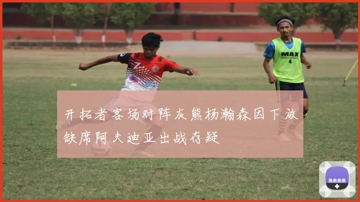开拓者客场对阵灰熊杨瀚森因下放缺席阿夫迪亚出战存疑