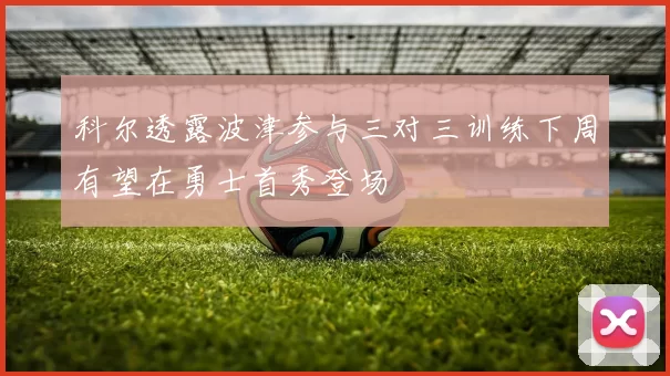 科尔透露波津参与三对三训练下周有望在勇士首秀登场