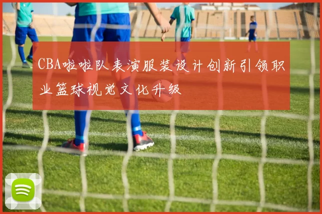 CBA啦啦队表演服装设计创新引领职业篮球视觉文化升级