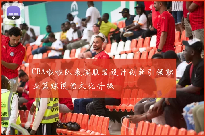 CBA啦啦队表演服装设计创新引领职业篮球视觉文化升级