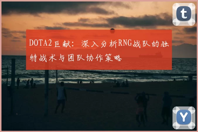 DOTA2巨献:深入分析RNG战队的独特战术与团队协作策略