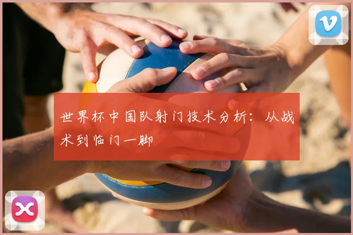 世界杯中国队射门技术分析：从战术到临门一脚