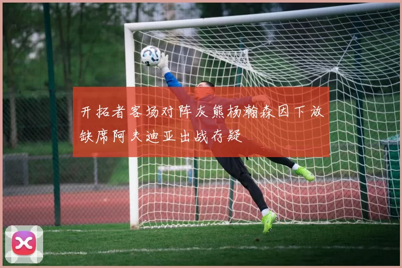 开拓者客场对阵灰熊杨瀚森因下放缺席阿夫迪亚出战存疑