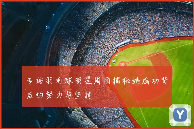 专访羽毛球明星周丽揭秘她成功背后的努力与坚持