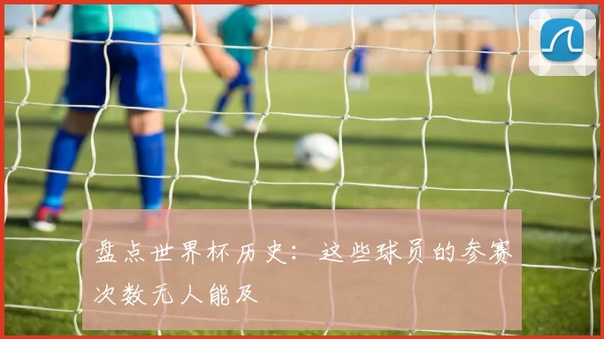 盘点世界杯历史:这些球员的参赛次数无人能及