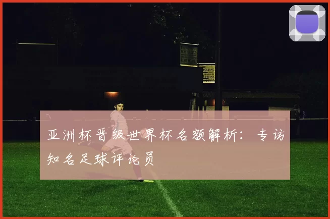 亚洲杯晋级世界杯名额解析：专访知名足球评论员
