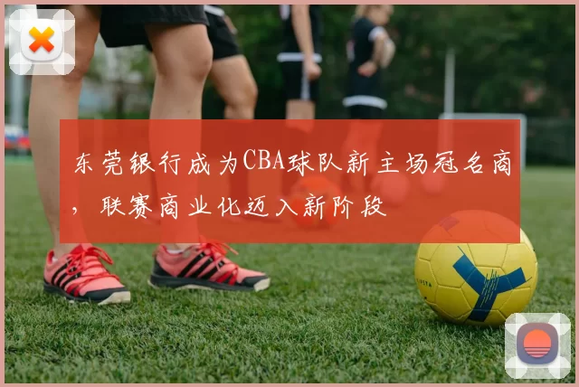 东莞银行成为CBA球队新主场冠名商,联赛商业化迈入新阶段