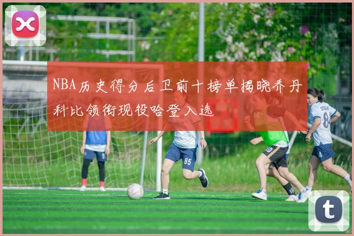 NBA历史得分后卫前十榜单揭晓乔丹科比领衔现役哈登入选
