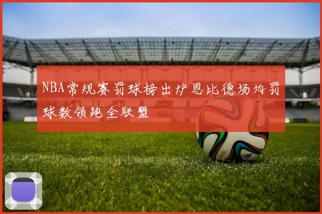 NBA常规赛罚球榜出炉恩比德场均罚球数领跑全联盟