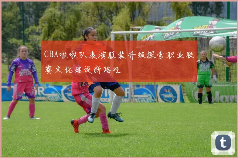 CBA啦啦队表演服装升级探索职业联赛文化建设新路径