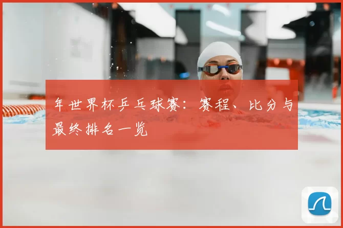 年世界杯乒乓球赛:赛程、比分与最终排名一览