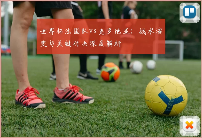 世界杯法国队vs克罗地亚:战术演变与关键对决深度解析