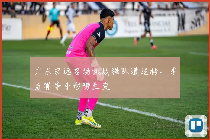 广东宏远客场挑战强队遭逆转,季后赛争夺形势生变