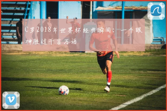 C罗2018年世界杯经典瞬间:一个眼神胜过千言万语